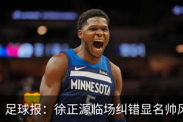 足球报：徐正源临场纠错显名帅风采，张洪福惊艳表现获高度认可